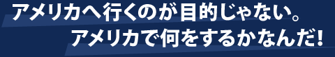 アメリカに行くのが目的じゃない。アメリカで何をするかなんだ。